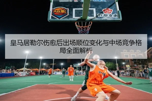 皇马居勒尔伤愈后出场顺位变化与中场竞争格局全面解析
