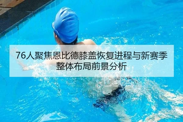 76人聚焦恩比德膝盖恢复进程与新赛季整体布局前景分析